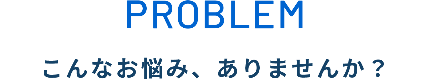 PROBLEM こんなお悩み、ありませんか？